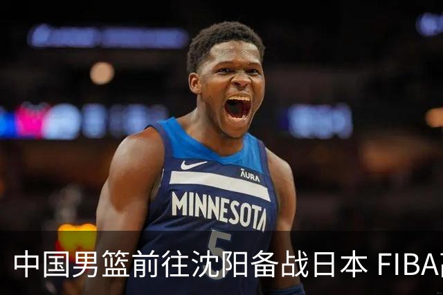 中国男篮前往沈阳备战日本 FIBA高度评价杨瀚森